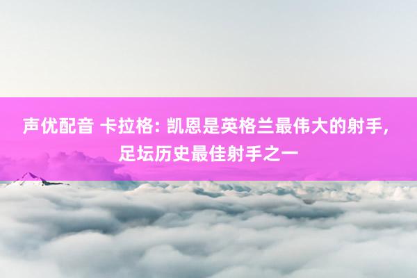 声优配音 卡拉格: 凯恩是英格兰最伟大的射手, 足坛历史最佳射手之一