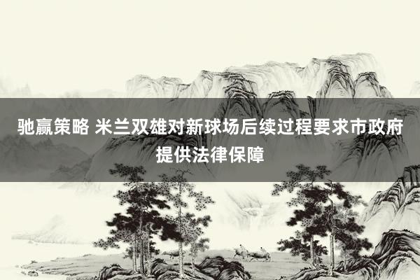 驰赢策略 米兰双雄对新球场后续过程要求市政府提供法律保障