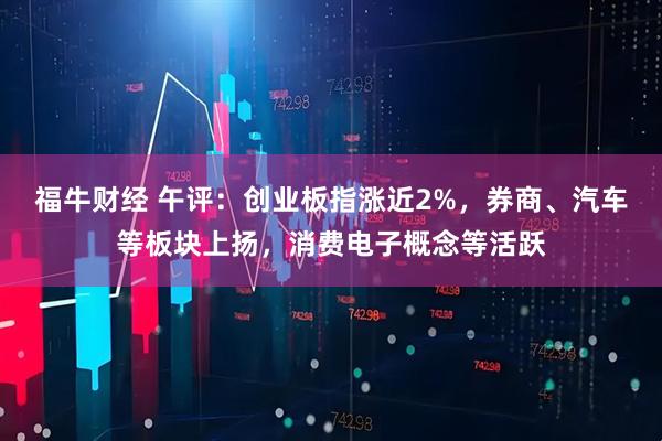 福牛财经 午评：创业板指涨近2%，券商、汽车等板块上扬，消费电子概念等活跃