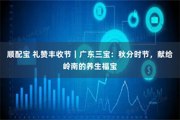 顺配宝 礼赞丰收节｜广东三宝：秋分时节，献给岭南的养生福宝