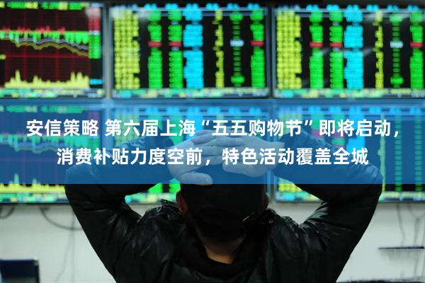 安信策略 第六届上海“五五购物节”即将启动，消费补贴力度空前，特色活动覆盖全城