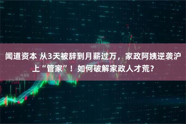 闻道资本 从3天被辞到月薪过万，家政阿姨逆袭沪上“管家”！如何破解家政人才荒？