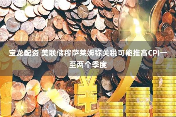 宝龙配资 美联储穆萨莱姆称关税可能推高CPI一至两个季度