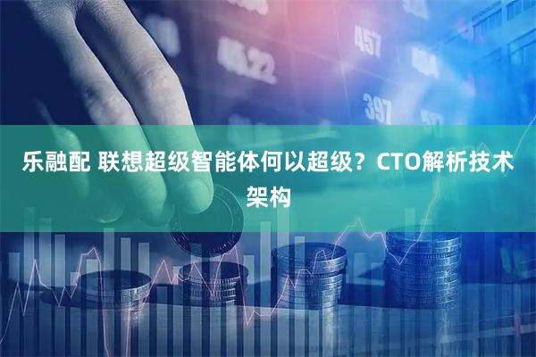 乐融配 联想超级智能体何以超级？CTO解析技术架构