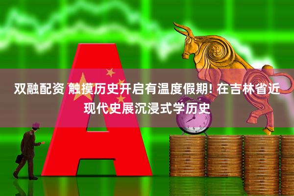双融配资 触摸历史开启有温度假期! 在吉林省近现代史展沉浸式学历史