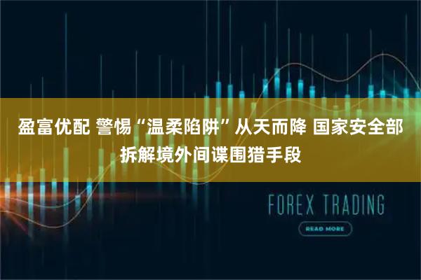 盈富优配 警惕“温柔陷阱”从天而降 国家安全部拆解境外间谍围猎手段