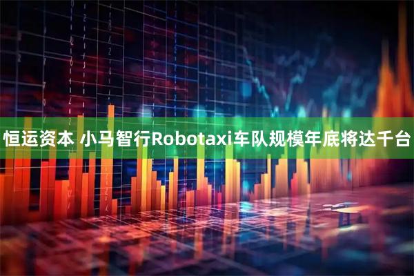 恒运资本 小马智行Robotaxi车队规模年底将达千台