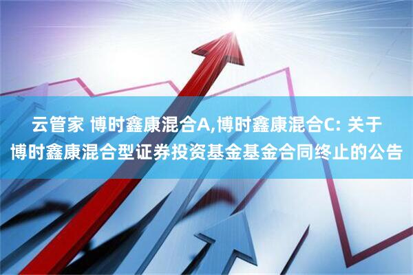 云管家 博时鑫康混合A,博时鑫康混合C: 关于博时鑫康混合型证券投资基金基金合同终止的公告