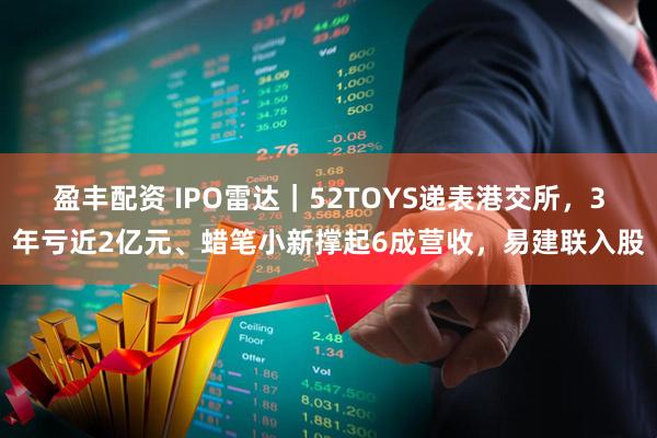 盈丰配资 IPO雷达|52TOYS递表港交所,3年亏近2亿元、蜡笔小新撑起6成营收,易建联入股