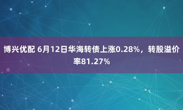 博兴优配 6月12日华海转债上涨0.28%,转股溢价率81.27%