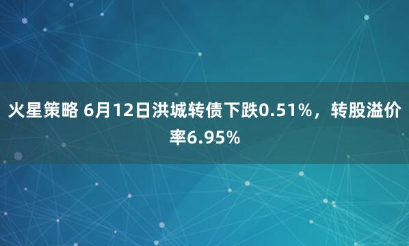 火星策略 6月12日洪城转债下跌0.51%,转股溢价率6.95%