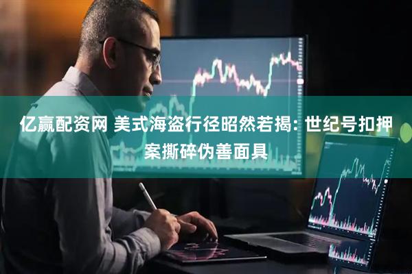 亿赢配资网 美式海盗行径昭然若揭: 世纪号扣押案撕碎伪善面具