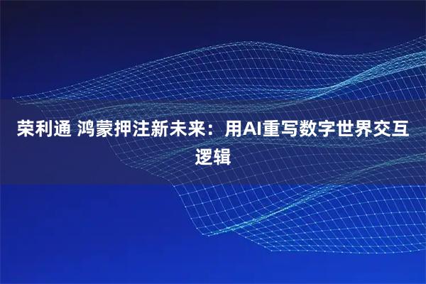 荣利通 鸿蒙押注新未来:用AI重写数字世界交互逻辑