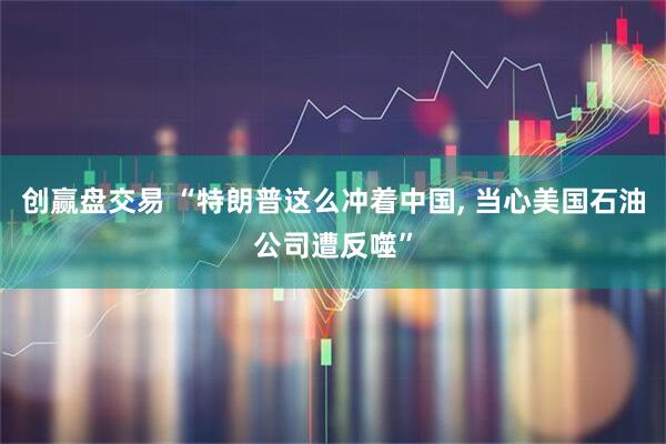 创赢盘交易 “特朗普这么冲着中国, 当心美国石油公司遭反噬”