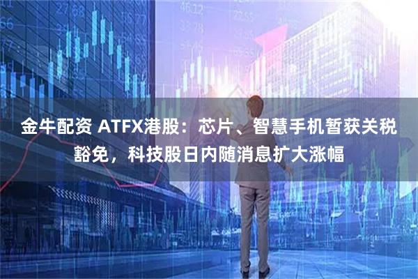 金牛配资 ATFX港股：芯片、智慧手机暂获关税豁免，科技股日内随消息扩大涨幅