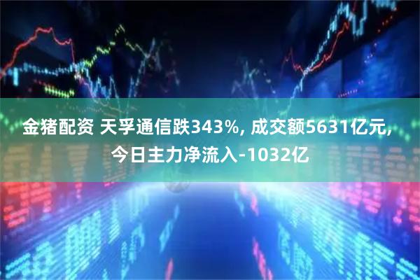 金猪配资 天孚通信跌343%, 成交额5631亿元, 今日主力净流入-1032亿