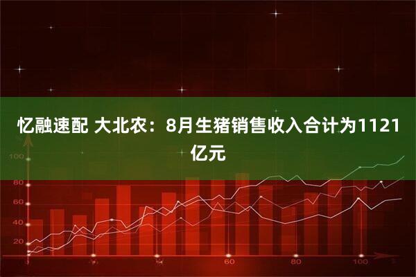 忆融速配 大北农：8月生猪销售收入合计为1121亿元