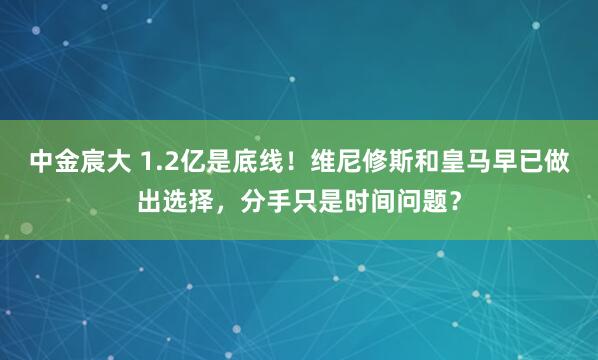 中金宸大 1.2亿是底线！维尼修斯和皇马早已做出选择，分手只是时间问题？