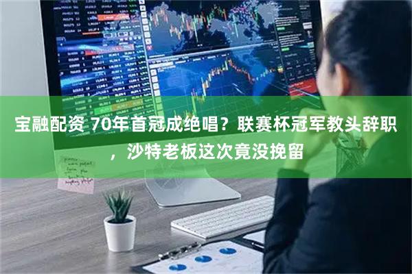 宝融配资 70年首冠成绝唱？联赛杯冠军教头辞职，沙特老板这次竟没挽留